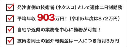 発注者側の技術者（ネクスコ）として週休二日制勤務 平均年収903万円！（令和5年度は872万円） 自宅や近県の業務を中心に勤務が可能！ 技術者同士の紹介報酬金は一人につき毎月3万円